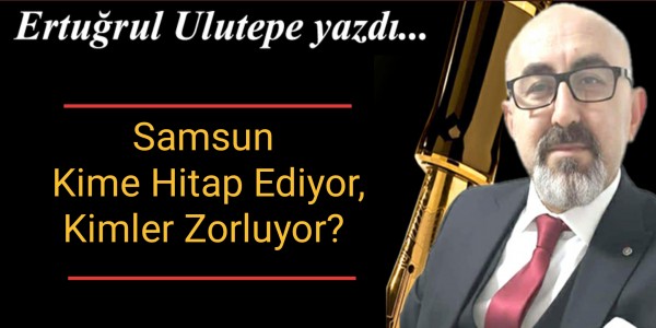 Ertuğrul Ulutepe yazdı Samsun Kime Hitap Ediyor, Kimleri Zorluyor?